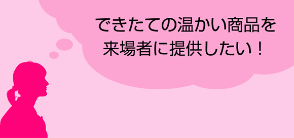 できたての温かい商品を来場者に提供したい！